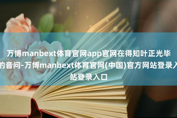 万博manbext体育官网app官网在得知叶正光毕命的音问-万博manbext体育官网(中国)官方网站登录入口
