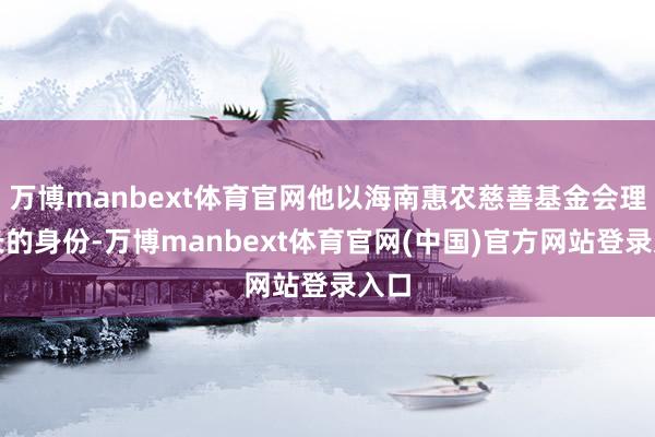 万博manbext体育官网他以海南惠农慈善基金会理事长的身份-万博manbext体育官网(中国)官方网站登录入口