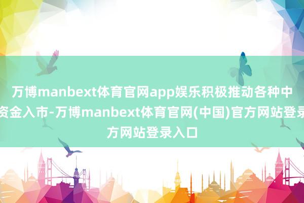万博manbext体育官网app娱乐积极推动各种中始终资金入市-万博manbext体育官网(中国)官方网站登录入口