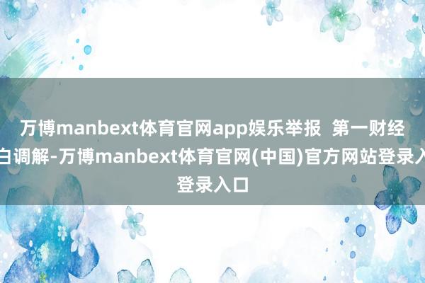 万博manbext体育官网app娱乐举报  第一财经告白调解-万博manbext体育官网(中国)官方网站登录入口