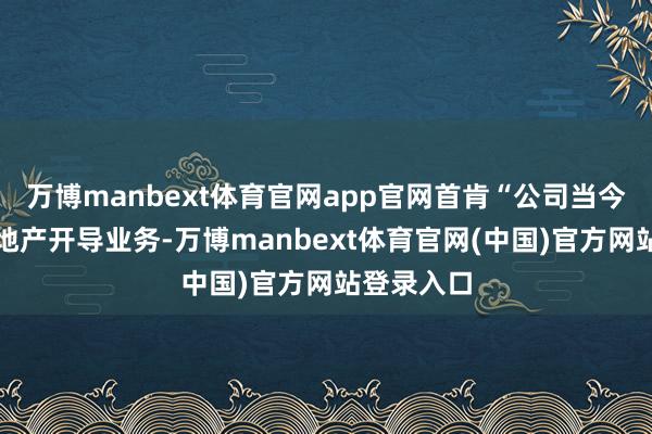 万博manbext体育官网app官网首肯“公司当今不从事房地产开导业务-万博manbext体育官网(中国)官方网站登录入口