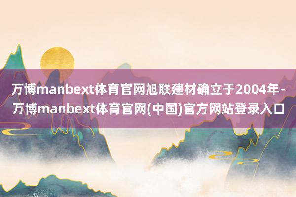 万博manbext体育官网旭联建材确立于2004年-万博manbext体育官网(中国)官方网站登录入口