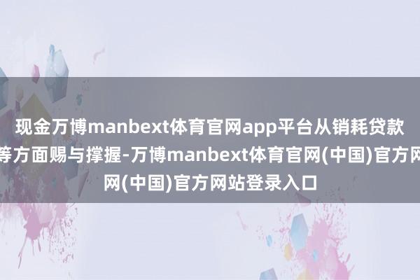 现金万博manbext体育官网app平台从销耗贷款额度、期限等方面赐与撑握-万博manbext体育官网(中国)官方网站登录入口