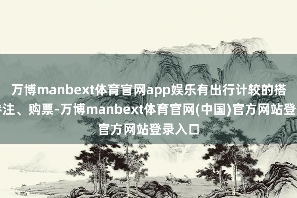 万博manbext体育官网app娱乐有出行计较的搭客可眷注、购票-万博manbext体育官网(中国)官方网站登录入口