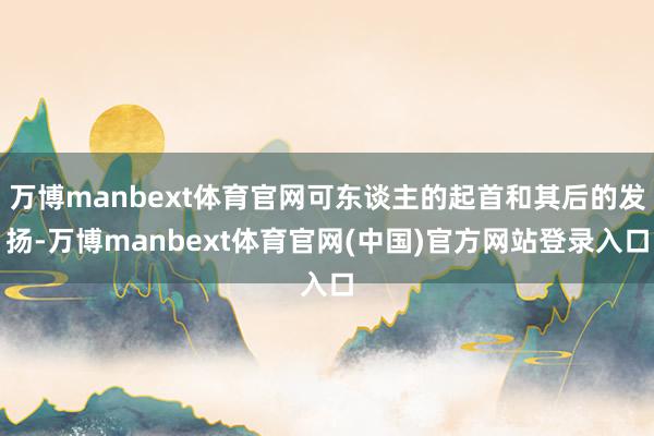 万博manbext体育官网可东谈主的起首和其后的发扬-万博manbext体育官网(中国)官方网站登录入口
