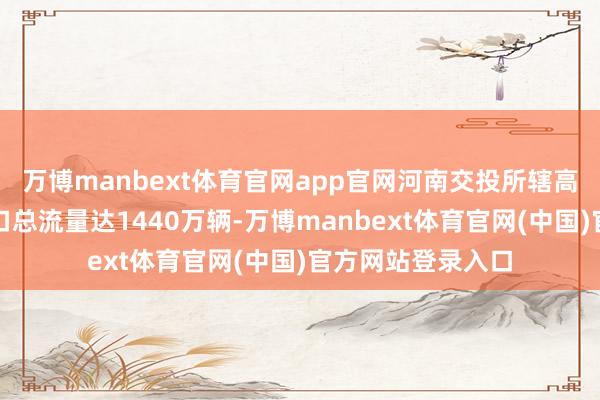 万博manbext体育官网app官网河南交投所辖高速公路收费站出口总流量达1440万辆-万博manbext体育官网(中国)官方网站登录入口
