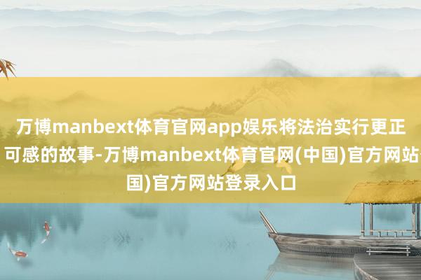 万博manbext体育官网app娱乐将法治实行更正为活泼、可感的故事-万博manbext体育官网(中国)官方网站登录入口