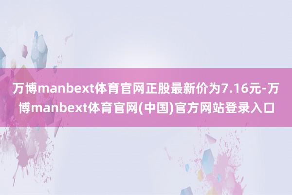 万博manbext体育官网正股最新价为7.16元-万博manbext体育官网(中国)官方网站登录入口