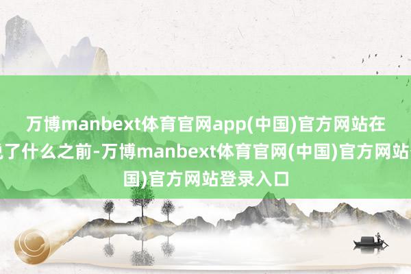 万博manbext体育官网app(中国)官方网站在知谈他说了什么之前-万博manbext体育官网(中国)官方网站登录入口