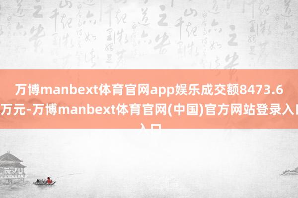 万博manbext体育官网app娱乐成交额8473.69万元-万博manbext体育官网(中国)官方网站登录入口