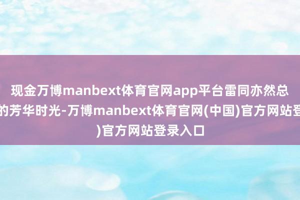 现金万博manbext体育官网app平台雷同亦然总结我方的芳华时光-万博manbext体育官网(中国)官方网站登录入口