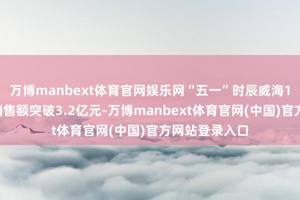 万博manbext体育官网娱乐网“五一”时辰威海14家要点商超销售额突破3.2亿元-万博manbext体育官网(中国)官方网站登录入口