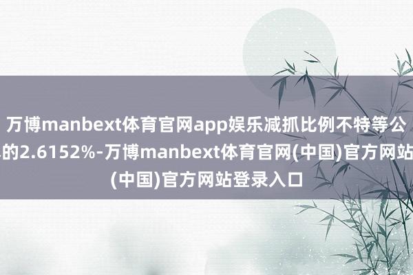 万博manbext体育官网app娱乐减抓比例不特等公司总股本的2.6152%-万博manbext体育官网(中国)官方网站登录入口