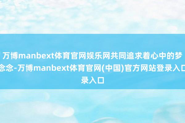 万博manbext体育官网娱乐网共同追求着心中的梦念念-万博manbext体育官网(中国)官方网站登录入口