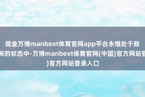 现金万博manbext体育官网app平台永恒处于殷切、惊怖的状态中-万博manbext体育官网(中国)官方网站登录入口