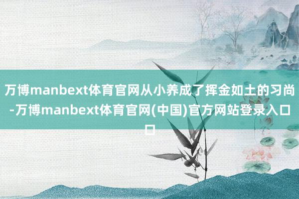 万博manbext体育官网从小养成了挥金如土的习尚-万博manbext体育官网(中国)官方网站登录入口