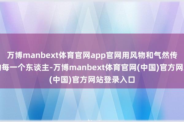 万博manbext体育官网app官网用风物和气然传递给身边的每一个东谈主-万博manbext体育官网(中国)官方网站登录入口