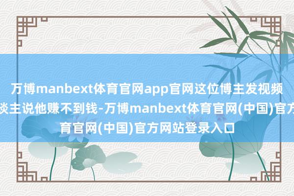 万博manbext体育官网app官网这位博主发视频是想反驳有东谈主说他赚不到钱-万博manbext体育官网(中国)官方网站登录入口