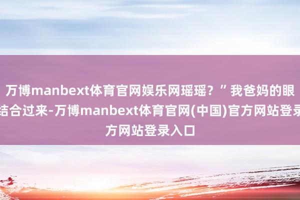 万博manbext体育官网娱乐网瑶瑶？”我爸妈的眼神也结合过来-万博manbext体育官网(中国)官方网站登录入口
