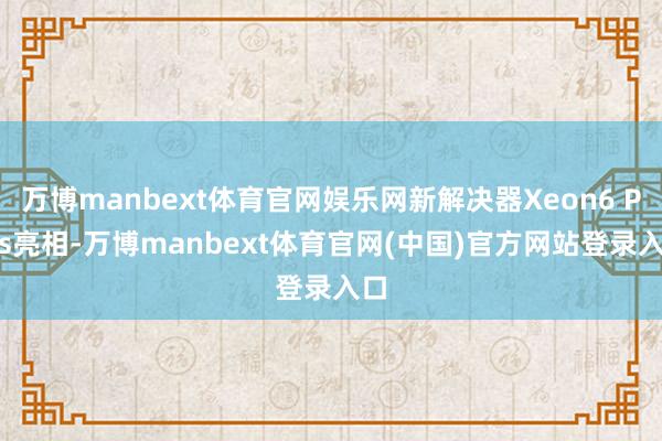 万博manbext体育官网娱乐网新解决器Xeon6 Plus亮相-万博manbext体育官网(中国)官方网站登录入口
