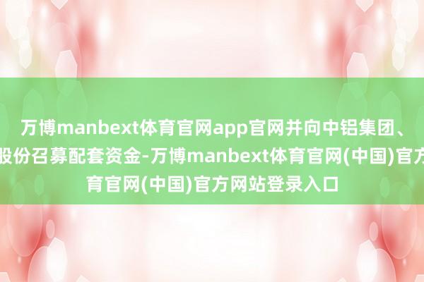 万博manbext体育官网app官网并向中铝集团、中国铜业刊行股份召募配套资金-万博manbext体育官网(中国)官方网站登录入口