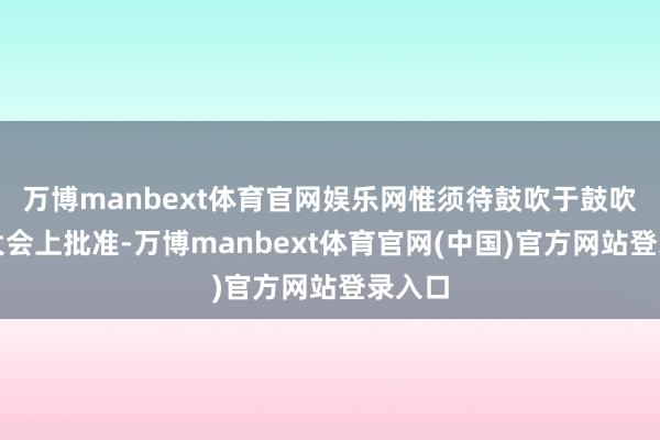 万博manbext体育官网娱乐网惟须待鼓吹于鼓吹周年大会上批准-万博manbext体育官网(中国)官方网站登录入口