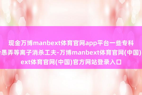 现金万博manbext体育官网app平台一些专科级别的消毒柜还会愚弄等离子消杀工夫-万博manbext体育官网(中国)官方网站登录入口