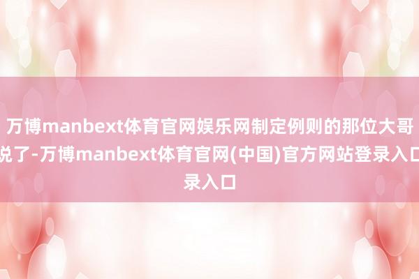 万博manbext体育官网娱乐网制定例则的那位大哥说了-万博manbext体育官网(中国)官方网站登录入口