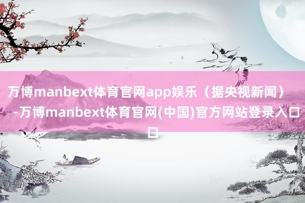 万博manbext体育官网app娱乐（据央视新闻）    -万博manbext体育官网(中国)官方网站登录入口