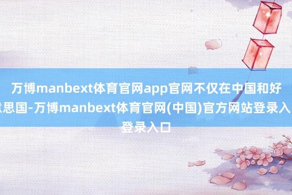 万博manbext体育官网app官网不仅在中国和好意思国-万博manbext体育官网(中国)官方网站登录入口