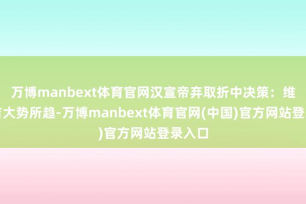 万博manbext体育官网汉宣帝弃取折中决策:维持郑吉大势所趋-万博manbext体育官网(中国)官方网站登录入口