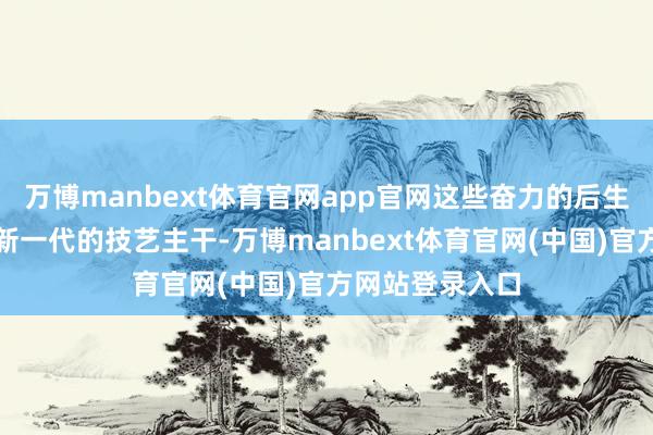 万博manbext体育官网app官网这些奋力的后生医师会成长为新一代的技艺主干-万博manbext体育官网(中国)官方网站登录入口