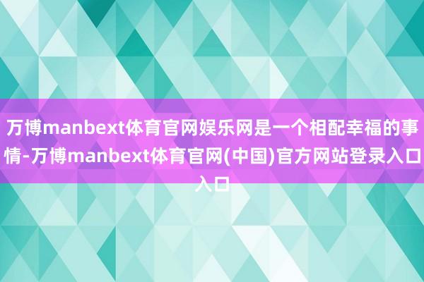 万博manbext体育官网娱乐网是一个相配幸福的事情-万博manbext体育官网(中国)官方网站登录入口