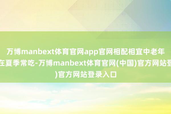 万博manbext体育官网app官网相配相宜中老年东谈主在夏季常吃-万博manbext体育官网(中国)官方网站登录入口