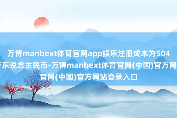 万博manbext体育官网app娱乐注册成本为50450.0508万东说念主民币-万博manbext体育官网(中国)官方网站登录入口