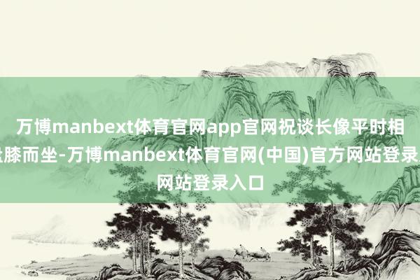 万博manbext体育官网app官网祝谈长像平时相通盘膝而坐-万博manbext体育官网(中国)官方网站登录入口