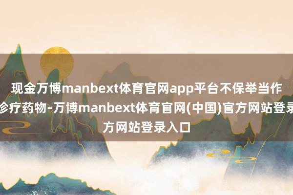 现金万博manbext体育官网app平台不保举当作首选诊疗药物-万博manbext体育官网(中国)官方网站登录入口