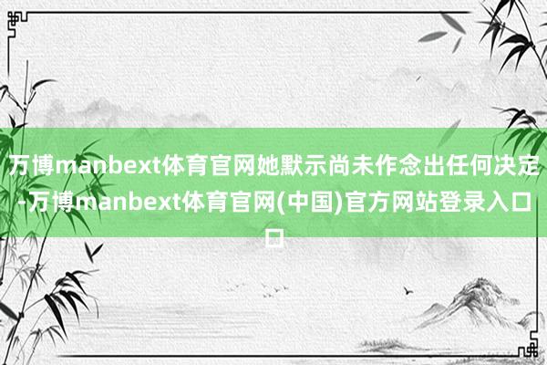 万博manbext体育官网她默示尚未作念出任何决定-万博manbext体育官网(中国)官方网站登录入口