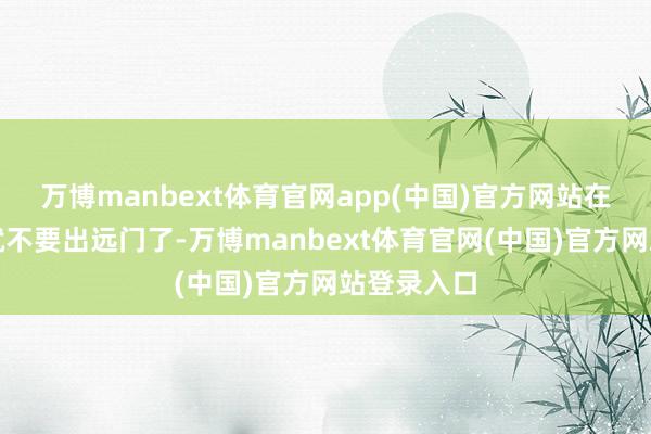 万博manbext体育官网app(中国)官方网站在这个时分就不要出远门了-万博manbext体育官网(中国)官方网站登录入口