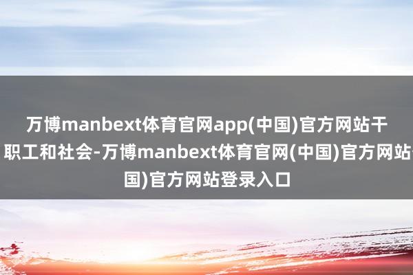 万博manbext体育官网app(中国)官方网站干事客户、职工和社会-万博manbext体育官网(中国)官方网站登录入口