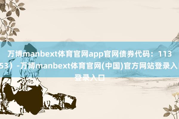 万博manbext体育官网app官网债券代码：113053）-万博manbext体育官网(中国)官方网站登录入口