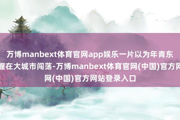 万博manbext体育官网app娱乐一片以为年青东谈主就该坚握在大城市闯荡-万博manbext体育官网(中国)官方网站登录入口