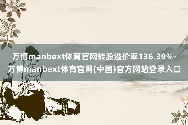 万博manbext体育官网转股溢价率136.39%-万博manbext体育官网(中国)官方网站登录入口