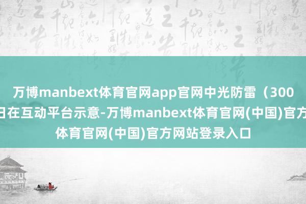 万博manbext体育官网app官网中光防雷(300414)7月25日在互动平台示意-万博manbext体育官网(中国)官方网站登录入口