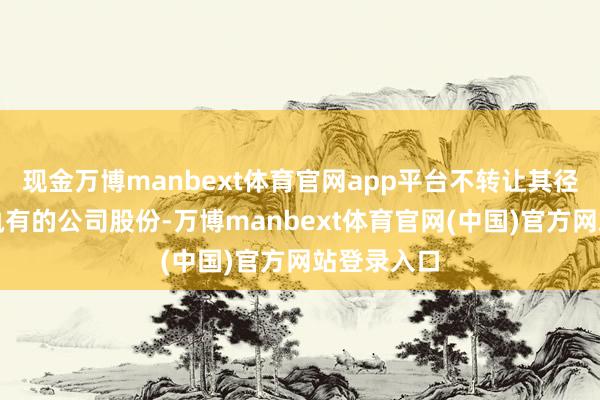 现金万博manbext体育官网app平台不转让其径直或辗转执有的公司股份-万博manbext体育官网(中国)官方网站登录入口