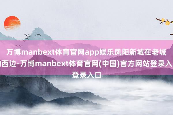 万博manbext体育官网app娱乐凤阳新城在老城的西边-万博manbext体育官网(中国)官方网站登录入口