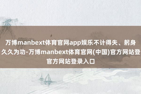 万博manbext体育官网app娱乐不计得失、躬身实干、久久为功-万博manbext体育官网(中国)官方网站登录入口