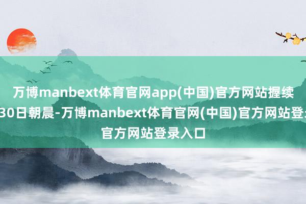 万博manbext体育官网app(中国)官方网站握续至7月30日朝晨-万博manbext体育官网(中国)官方网站登录入口