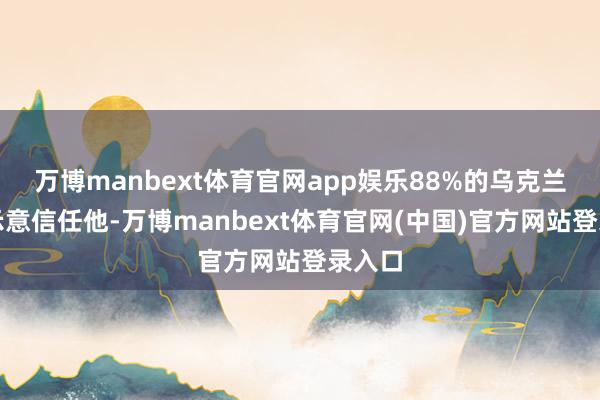 万博manbext体育官网app娱乐88%的乌克兰专家示意信任他-万博manbext体育官网(中国)官方网站登录入口