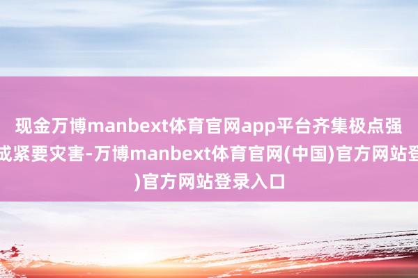 现金万博manbext体育官网app平台齐集极点强降雨酿成紧要灾害-万博manbext体育官网(中国)官方网站登录入口